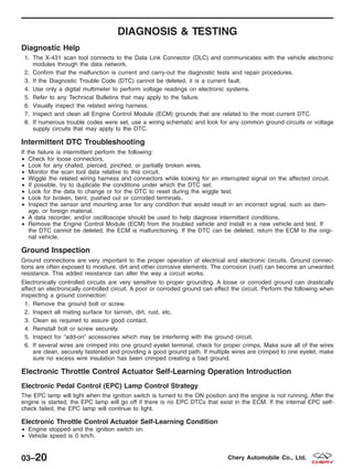 DIAGNOSIS & TESTING
Diagnostic Help
1. The X-431 scan tool connects to the Data Link Connector (DLC) and communicates with the vehicle electronic
modules through the data network.
2. Confirm that the malfunction is current and carry-out the diagnostic tests and repair procedures.
3. If the Diagnostic Trouble Code (DTC) cannot be deleted, it is a current fault.
4. Use only a digital multimeter to perform voltage readings on electronic systems.
5. Refer to any Technical Bulletins that may apply to the failure.
6. Visually inspect the related wiring harness.
7. Inspect and clean all Engine Control Module (ECM) grounds that are related to the most current DTC.
8. If numerous trouble codes were set, use a wiring schematic and look for any common ground circuits or voltage
supply circuits that may apply to the DTC.
Intermittent DTC Troubleshooting
If the failure is intermittent perform the following:
• Check for loose connectors.
• Look for any chafed, pierced, pinched, or partially broken wires.
• Monitor the scan tool data relative to this circuit.
• Wiggle the related wiring harness and connectors while looking for an interrupted signal on the affected circuit.
• If possible, try to duplicate the conditions under which the DTC set.
• Look for the data to change or for the DTC to reset during the wiggle test.
• Look for broken, bent, pushed out or corroded terminals.
• Inspect the sensor and mounting area for any condition that would result in an incorrect signal, such as dam-
age, or foreign material.
• A data recorder, and/or oscilloscope should be used to help diagnose intermittent conditions.
• Remove the Engine Control Module (ECM) from the troubled vehicle and install in a new vehicle and test. If
the DTC cannot be deleted, the ECM is malfunctioning. If the DTC can be deleted, return the ECM to the origi-
nal vehicle.
Ground Inspection
Ground connections are very important to the proper operation of electrical and electronic circuits. Ground connec-
tions are often exposed to moisture, dirt and other corrosive elements. The corrosion (rust) can become an unwanted
resistance. This added resistance can alter the way a circuit works.
Electronically controlled circuits are very sensitive to proper grounding. A loose or corroded ground can drastically
affect an electronically controlled circuit. A poor or corroded ground can effect the circuit. Perform the following when
inspecting a ground connection:
1. Remove the ground bolt or screw.
2. Inspect all mating surface for tarnish, dirt, rust, etc.
3. Clean as required to assure good contact.
4. Reinstall bolt or screw securely.
5. Inspect for Љadd-onЉ accessories which may be interfering with the ground circuit.
6. If several wires are crimped into one ground eyelet terminal, check for proper crimps. Make sure all of the wires
are clean, securely fastened and providing a good ground path. If multiple wires are crimped to one eyelet, make
sure no excess wire insulation has been crimped creating a bad ground.
Electronic Throttle Control Actuator Self-Learning Operation Introduction
Electronic Pedal Control (EPC) Lamp Control Strategy
The EPC lamp will light when the ignition switch is turned to the ON position and the engine is not running. After the
engine is started, the EPC lamp will go off if there is no EPC DTCs that exist in the ECM. If the internal EPC self-
check failed, the EPC lamp will continue to light.
Electronic Throttle Control Actuator Self-Learning Condition
• Engine stopped and the ignition switch on.
• Vehicle speed is 0 km/h.
03–20 Chery Automobile Co., Ltd.
 