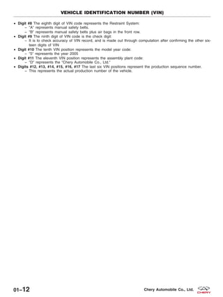 • Digit #8 The eighth digit of VIN code represents the Restraint System:
− ЉAЉ represents manual safety belts.
− ЉBЉ represents manual safety belts plus air bags in the front row.
• Digit #9 The ninth digit of VIN code is the check digit:
− It is to check accuracy of VIN record, and is made out through computation after confirming the other six-
teen digits of VIN
• Digit #10 The tenth VIN position represents the model year code:
− Љ5Љ represents the year 2005
• Digit #11 The eleventh VIN position represents the assembly plant code:
− ЉDЉ represents the ЉChery Automobile Co., Ltd.Љ
• Digits #12, #13, #14, #15, #16, #17 The last six VIN positions represent the production sequence number.
− This represents the actual production number of the vehicle.
VEHICLE IDENTIFICATION NUMBER (VIN)
01–12 Chery Automobile Co., Ltd.
 