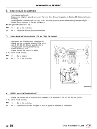 5. CHECK GROUND CONNECTIONS
• Turn ignition switch off.
• Loosen and retighten ground screws on the body (See Ground Inspection in Section 03 Electronic Engine
Controls).
• Inspect ground connections E-201 and E-202 mounting positions (See Vehicle Wiring Harness Layout -
Engine Room Harness in Section 16 Wiring).
Are the ground connections OK?
Yes >> • Go to the next step.
No >> • Repair or replace ground connections.
6. CHECK ECM GROUND CIRCUIT FOR AN OPEN OR SHORT
• Disconnect the ECM harness connector (1).
• Check harness continuity between ECM termi-
nals 3, 51, 53, 61, 80 and ground (refer to
wiring diagram for circuit information).
• Continuity should exist.
• Check harness for a short to power.
Is the check result normal?
Yes >> • Go to step 8.
No >> • Go to the next step.
7. DETECT MALFUNCTIONING PART
• Check the harness for an open or short between ECM terminals 3, 51, 53, 61, 80 and ground.
Is the check result normal?
Yes >> • Go to the next step.
No >> • Repair the circuit for an open or short to power in harness or connectors.
DIAGNOSIS & TESTING
VISMD030014
03–30 Chery Automobile Co., Ltd.
 
