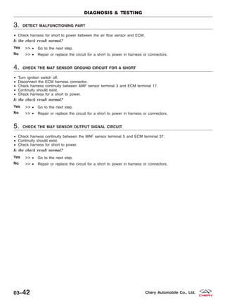 3. DETECT MALFUNCTIONING PART
• Check harness for short to power between the air flow sensor and ECM.
Is the check result normal?
Yes >> • Go to the next step.
No >> • Repair or replace the circuit for a short to power in harness or connectors.
4. CHECK THE MAF SENSOR GROUND CIRCUIT FOR A SHORT
• Turn ignition switch off.
• Disconnect the ECM harness connector.
• Check harness continuity between MAF sensor terminal 3 and ECM terminal 17.
• Continuity should exist.
• Check harness for a short to power.
Is the check result normal?
Yes >> • Go to the next step.
No >> • Repair or replace the circuit for a short to power in harness or connectors.
5. CHECK THE MAF SENSOR OUTPUT SIGNAL CIRCUIT
• Check harness continuity between the MAF sensor terminal 5 and ECM terminal 37.
• Continuity should exist.
• Check harness for short to power.
Is the check result normal?
Yes >> • Go to the next step.
No >> • Repair or replace the circuit for a short to power in harness or connectors.
DIAGNOSIS & TESTING
03–42 Chery Automobile Co., Ltd.
 