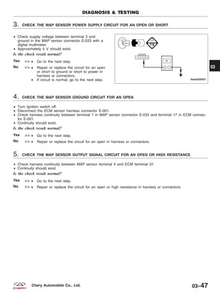3. CHECK THE MAP SENSOR POWER SUPPLY CIRCUIT FOR AN OPEN OR SHORT
• Check supply voltage between terminal 3 and
ground in the MAP sensor connector E-033 with a
digital multimeter.
• Approximately 5 V should exist.
Is the check result normal?
Yes >> • Go to the next step.
No >> • Repair or replace the circuit for an open
or short to ground or short to power in
harness or connectors.
• If circuit is normal, go to the next step.
4. CHECK THE MAP SENSOR GROUND CIRCUIT FOR AN OPEN
• Turn ignition switch off.
• Disconnect the ECM sensor harness connector E-001.
• Check harness continuity between terminal 1 in MAP sensor connector E-033 and terminal 17 in ECM connec-
tor E-001.
• Continuity should exist.
Is the check result normal?
Yes >> • Go to the next step.
No >> • Repair or replace the circuit for an open in harness or connectors.
5. CHECK THE MAP SENSOR OUTPUT SIGNAL CIRCUIT FOR AN OPEN OR HIGH RESISTANCE
• Check harness continuity between MAP sensor terminal 4 and ECM terminal 37.
• Continuity should exist.
Is the check result normal?
Yes >> • Go to the next step.
No >> • Repair or replace the circuit for an open or high resistance in harness or connectors.
DIAGNOSIS & TESTING
LTSMD030057
03
03–47Chery Automobile Co., Ltd.
 