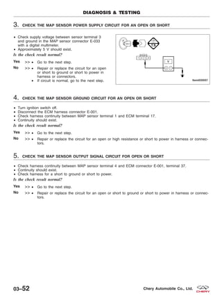 3. CHECK THE MAP SENSOR POWER SUPPLY CIRCUIT FOR AN OPEN OR SHORT
• Check supply voltage between sensor terminal 3
and ground in the MAP sensor connector E-033
with a digital multimeter.
• Approximately 5 V should exist.
Is the check result normal?
Yes >> • Go to the next step.
No >> • Repair or replace the circuit for an open
or short to ground or short to power in
harness or connectors.
• If circuit is normal, go to the next step.
4. CHECK THE MAP SENSOR GROUND CIRCUIT FOR AN OPEN OR SHORT
• Turn ignition switch off.
• Disconnect the ECM harness connector E-001.
• Check harness continuity between MAP sensor terminal 1 and ECM terminal 17.
• Continuity should exist.
Is the check result normal?
Yes >> • Go to the next step.
No >> • Repair or replace the circuit for an open or high resistance or short to power in harness or connec-
tors.
5. CHECK THE MAP SENSOR OUTPUT SIGNAL CIRCUIT FOR OPEN OR SHORT
• Check harness continuity between MAP sensor terminal 4 and ECM connector E-001, terminal 37.
• Continuity should exist.
• Check harness for a short to ground or short to power.
Is the check result normal?
Yes >> • Go to the next step.
No >> • Repair or replace the circuit for an open or short to ground or short to power in harness or connec-
tors.
DIAGNOSIS & TESTING
LTSMD030057
03–52 Chery Automobile Co., Ltd.
 