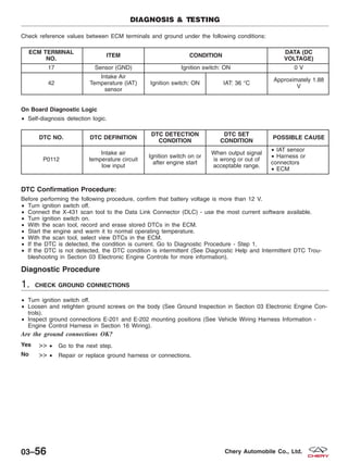 Check reference values between ECM terminals and ground under the following conditions:
ECM TERMINAL
NO.
ITEM CONDITION
DATA (DC
VOLTAGE)
17 Sensor (GND) Ignition switch: ON 0 V
42
Intake Air
Temperature (IAT)
sensor
Ignition switch: ON IAT: 36 °C
Approximately 1.88
V
On Board Diagnostic Logic
• Self-diagnosis detection logic.
DTC NO. DTC DEFINITION
DTC DETECTION
CONDITION
DTC SET
CONDITION
POSSIBLE CAUSE
P0112
Intake air
temperature circuit
low input
Ignition switch on or
after engine start
When output signal
is wrong or out of
acceptable range.
• IAT sensor
• Harness or
connectors
• ECM
DTC Confirmation Procedure:
Before performing the following procedure, confirm that battery voltage is more than 12 V.
• Turn ignition switch off.
• Connect the X-431 scan tool to the Data Link Connector (DLC) - use the most current software available.
• Turn ignition switch on.
• With the scan tool, record and erase stored DTCs in the ECM.
• Start the engine and warm it to normal operating temperature.
• With the scan tool, select view DTCs in the ECM.
• If the DTC is detected, the condition is current. Go to Diagnostic Procedure - Step 1.
• If the DTC is not detected, the DTC condition is intermittent (See Diagnostic Help and Intermittent DTC Trou-
bleshooting in Section 03 Electronic Engine Controls for more information).
Diagnostic Procedure
1. CHECK GROUND CONNECTIONS
• Turn ignition switch off.
• Loosen and retighten ground screws on the body (See Ground Inspection in Section 03 Electronic Engine Con-
trols).
• Inspect ground connections E-201 and E-202 mounting positions (See Vehicle Wiring Harness Information -
Engine Control Harness in Section 16 Wiring).
Are the ground connections OK?
Yes >> • Go to the next step.
No >> • Repair or replace ground harness or connections.
DIAGNOSIS & TESTING
03–56 Chery Automobile Co., Ltd.
 