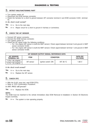 3. DETECT MALFUNCTIONING PART
• Turn ignition switch off.
• Disconnect the ECM harness connector.
• Check the harness for a short to ground between IAT connector terminal 2 and ECM connector E-001, terminal
42.
Is the check result normal?
Yes >> • Go to the next step.
No >> • Repair circuit for a short to ground in harness or connectors.
4. CHECK THE IAT SENSOR
• Connect IAT sensor connector.
• Connect the ECM harness connector.
• Turn ignition switch on.
• Check the IAT signal under the following conditions:
− For 1.6L engine (IAT sensor is built-into MAP sensor): Check signal between terminal 2 and ground in MAP
sensor connector E-033.
− For 1.8L engine (IAT sensor is built-into MAF sensor): Check signal between terminal 1 and ground in MAF
sensor connector E-009.
IAT SENSOR OUTPUT SIGNAL REFERENCE DATA
IAT SENSOR
TERMINAL NO.
ITEM CONDITION
DATA (DC
VOLTAGE)
1 (For 1.8L engine)
IAT sensor Ignition switch: ON IAT: 36 °C 1.88 V
2 (For 1.6L engine)
Is the check result normal?
Yes >> • Go to the next step.
No >> • Replace the IAT sensor.
5. CHECK DTC
• With the X-431 scan tool, read ECM DTCs.
• Refer to ЉDTC Confirmation ProcedureЉ.
Is DTC P0112 still present?
Yes >> • Replace the ECM.
NOTE :
The ECM must be matched to the vehicle Immobilizer (See ECM Removal & Installation in Section 03 Electronic
Engine Controls).
No >> • The system is now operating properly.
DIAGNOSIS & TESTING
03–58 Chery Automobile Co., Ltd.
 