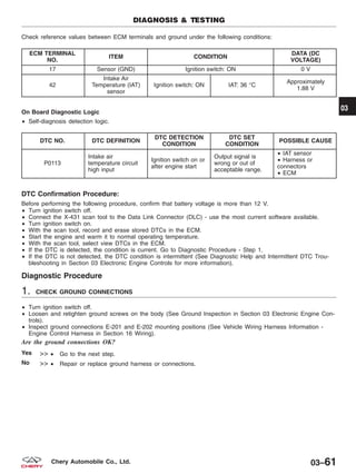 Check reference values between ECM terminals and ground under the following conditions:
ECM TERMINAL
NO.
ITEM CONDITION
DATA (DC
VOLTAGE)
17 Sensor (GND) Ignition switch: ON 0 V
42
Intake Air
Temperature (IAT)
sensor
Ignition switch: ON IAT: 36 °C
Approximately
1.88 V
On Board Diagnostic Logic
• Self-diagnosis detection logic.
DTC NO. DTC DEFINITION
DTC DETECTION
CONDITION
DTC SET
CONDITION
POSSIBLE CAUSE
P0113
Intake air
temperature circuit
high input
Ignition switch on or
after engine start
Output signal is
wrong or out of
acceptable range.
• IAT sensor
• Harness or
connectors
• ECM
DTC Confirmation Procedure:
Before performing the following procedure, confirm that battery voltage is more than 12 V.
• Turn ignition switch off.
• Connect the X-431 scan tool to the Data Link Connector (DLC) - use the most current software available.
• Turn ignition switch on.
• With the scan tool, record and erase stored DTCs in the ECM.
• Start the engine and warm it to normal operating temperature.
• With the scan tool, select view DTCs in the ECM.
• If the DTC is detected, the condition is current. Go to Diagnostic Procedure - Step 1.
• If the DTC is not detected, the DTC condition is intermittent (See Diagnostic Help and Intermittent DTC Trou-
bleshooting in Section 03 Electronic Engine Controls for more information).
Diagnostic Procedure
1. CHECK GROUND CONNECTIONS
• Turn ignition switch off.
• Loosen and retighten ground screws on the body (See Ground Inspection in Section 03 Electronic Engine Con-
trols).
• Inspect ground connections E-201 and E-202 mounting positions (See Vehicle Wiring Harness Information -
Engine Control Harness in Section 16 Wiring).
Are the ground connections OK?
Yes >> • Go to the next step.
No >> • Repair or replace ground harness or connections.
DIAGNOSIS & TESTING
03
03–61Chery Automobile Co., Ltd.
 