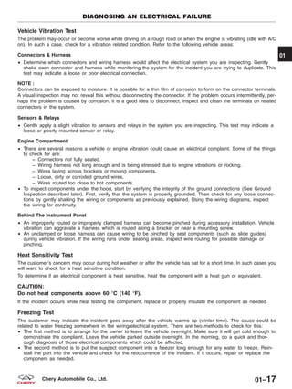 Vehicle Vibration Test
The problem may occur or become worse while driving on a rough road or when the engine is vibrating (idle with A/C
on). In such a case, check for a vibration related condition. Refer to the following vehicle areas:
Connectors & Harness
• Determine which connectors and wiring harness would affect the electrical system you are inspecting. Gently
shake each connector and harness while monitoring the system for the incident you are trying to duplicate. This
test may indicate a loose or poor electrical connection.
NOTE :
Connectors can be exposed to moisture. It is possible for a thin film of corrosion to form on the connector terminals.
A visual inspection may not reveal this without disconnecting the connector. If the problem occurs intermittently, per-
haps the problem is caused by corrosion. It is a good idea to disconnect, inspect and clean the terminals on related
connectors in the system.
Sensors & Relays
• Gently apply a slight vibration to sensors and relays in the system you are inspecting. This test may indicate a
loose or poorly mounted sensor or relay.
Engine Compartment
• There are several reasons a vehicle or engine vibration could cause an electrical complaint. Some of the things
to check for are:
− Connectors not fully seated.
− Wiring harness not long enough and is being stressed due to engine vibrations or rocking.
− Wires laying across brackets or moving components.
− Loose, dirty or corroded ground wires.
− Wires routed too close to hot components.
• To inspect components under the hood, start by verifying the integrity of the ground connections (See Ground
Inspection described later). First, verify that the system is properly grounded. Then check for any loose connec-
tions by gently shaking the wiring or components as previously explained. Using the wiring diagrams, inspect
the wiring for continuity.
Behind The Instrument Panel
• An improperly routed or improperly clamped harness can become pinched during accessory installation. Vehicle
vibration can aggravate a harness which is routed along a bracket or near a mounting screw.
• An unclamped or loose harness can cause wiring to be pinched by seat components (such as slide guides)
during vehicle vibration. If the wiring runs under seating areas, inspect wire routing for possible damage or
pinching.
Heat Sensitivity Test
The customer’s concern may occur during hot weather or after the vehicle has sat for a short time. In such cases you
will want to check for a heat sensitive condition.
To determine if an electrical component is heat sensitive, heat the component with a heat gun or equivalent.
CAUTION:
Do not heat components above 60 °C (140 °F).
If the incident occurs while heat testing the component, replace or properly insulate the component as needed.
Freezing Test
The customer may indicate the incident goes away after the vehicle warms up (winter time). The cause could be
related to water freezing somewhere in the wiring/electrical system. There are two methods to check for this:
• The first method is to arrange for the owner to leave the vehicle overnight. Make sure it will get cold enough to
demonstrate the complaint. Leave the vehicle parked outside overnight. In the morning, do a quick and thor-
ough diagnosis of those electrical components which could be affected.
• The second method is to put the suspect component into a freezer long enough for any water to freeze. Rein-
stall the part into the vehicle and check for the reoccurrence of the incident. If it occurs, repair or replace the
component as needed.
DIAGNOSING AN ELECTRICAL FAILURE
01
01–17Chery Automobile Co., Ltd.
 