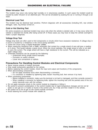Water Intrusion Test
The incident may occur only during high humidity or in rainy/snowy weather. In such cases the incident could be
caused by water intrusion on an electrical part. This can be simulated by soaking the car or running it through a car
wash.
Electrical Load Test
The incident may be electrical load sensitive. Perform diagnosis with all accessories (including A/C, rear window
defogger, radio, fog lamps) turned on.
Cold or Hot Starting Test
On some occasions an electrical incident may occur only when the vehicle is started cold, or it may occur when the
vehicle is restarted hot shortly after being turned off. In these cases you may have to keep the vehicle overnight to
make a proper diagnosis.
Voltage Drop Test
Voltage drop tests are often used to find components or circuits which have excessive resistance. A voltage drop in
a circuit is caused by a resistance in the circuit during operation.
• Check the circuit using a Digital Multimeter (DMM).
• When measuring resistance with a DMM, remember that contact by a single strand of wire will give a reading
of 0 ohms. This would indicate a good circuit. When the circuit operates, this single strand of wire is not able
to carry the current. The single strand will have a high resistance to the current. This will be indicated as a
slight voltage drop.
• Unwanted resistance can be caused by the following:
− Undersized wiring (single strand example)
− Corrosion on switch contacts
− Loose wire connections or splices.
Precautions For Handling Control Modules and Electrical Components
• Never reverse polarity of battery terminals.
• Only install components specified for the vehicle.
• Before replacing the control module, check the input and output and functions of the components.
• When disconnecting components:
− Do not apply excessive force when disconnecting a connector.
− If a connector is installed by tightening bolts, loosen mounting bolt, then remove it by hand.
• When connecting components:
− Before installing a connector, make sure the terminal is not bent or damaged, and then correctly connect it.
− When installing a connector by tightening bolts, tighten the mounting bolt until the painted area of the con-
nector becomes even with the surface.
• Do not apply excessive shock to the control module by dropping or hitting it.
• Be careful to prevent condensation in the control module due to rapid temperature changes and do not let
water or rain get on it. If water is found in the control unit, dry it fully and then install it in the vehicle.
• Be careful not to let oil get on the control module connector.
• Avoid cleaning the control module with volatile oil.
DIAGNOSING AN ELECTRICAL FAILURE
01–18 Chery Automobile Co., Ltd.
 