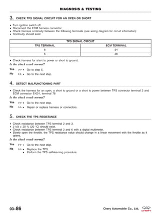 3. CHECK TPS SIGNAL CIRCUIT FOR AN OPEN OR SHORT
• Turn ignition switch off.
• Disconnect the ECM harness connector.
• Check harness continuity between the following terminals (see wiring diagram for circuit information):
• Continuity should exist.
TPS SIGNAL CIRCUIT
TPS TERMINAL ECM TERMINAL
6 54
5 38
• Check harness for short to power or short to ground.
Is the check result normal?
Yes >> • Go to step 5.
No >> • Go to the next step.
4. DETECT MALFUNCTIONING PART
• Check the harness for an open, a short to ground or a short to power between TPS connector terminal 2 and
ECM connector E-001, terminal 78
Is the check result normal?
Yes >> • Go to the next step.
No >> • Repair or replace harness or connectors.
5. CHECK THE TPS RESISTANCE
• Check resistance between TPS terminal 2 and 3.
• 2 k⍀ ± 20 % (20 °C) should exist.
• Check resistance between TPS terminal 2 and 6 with a digital multimeter.
• Slowly open the throttle, the TPS resistance value should change in a linear movement with the throttle as it
opens.
Is the check result normal?
Yes >> • Go to the next step.
No >> • Replace the TPS.
• Perform the TPS self-learning procedure.
DIAGNOSIS & TESTING
03–86 Chery Automobile Co., Ltd.
 