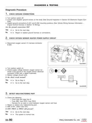 Diagnostic Procedure
1. CHECK GROUND CONNECTIONS
• Turn ignition switch off.
• Loosen and retighten ground screws on the body (See Ground Inspection in Section 03 Electronic Engine Con-
trols).
• Inspect ground connections E-201 and E-202 mounting positions (See Vehicle Wiring Harness Information -
Engine Control Harness in Section 16 Wiring).
Are the ground connections OK?
Yes >> • Go to the next step.
No >> • Repair or replace ground harness or connections.
2. CHECK OXYGEN SENSOR HEATER POWER SUPPLY CIRCUIT
• Disconnect oxygen sensor (1) harness connector
E-004.
• Turn ignition switch on.
• Check supply voltage between oxygen sensor ter-
minal 2 and ground in the oxygen sensor electrical
connector E-004 with a digital multimeter.
• Battery voltage should exist.
Is the check result normal?
Yes >> • Go to Step 4.
No >> • Go to the next step.
3. DETECT MALFUNCTIONING PART
• Check the following:
− Front fuse and relay box K
− Fuse SB2, fuse FB10, fuse FB18
− Harness for an open or short between oxygen sensor and fuse
• Repair or replace any malfunctioning part.
• With X-431, select view DTC.
Is DTC P0031 or P0032 still present?
Yes >> • Go to the next step.
No >> • The system is normal now.
DIAGNOSIS & TESTING
BESM030017
LTSMD030029
03–90 Chery Automobile Co., Ltd.
 