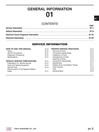 GENERAL INFORMATION
01
CONTENTS page
Service Information . . . . . . . . . . . . . . . . . . . . . . . . . . . . . . . . . . . . . . . . . . . . . . . . . . . . . . . . . . . . . . . . . . . 01-1
Vehicle Information . . . . . . . . . . . . . . . . . . . . . . . . . . . . . . . . . . . . . . . . . . . . . . . . . . . . . . . . . . . . . . . . . . . 01-9
Electrical Circuit Diagnosis Information . . . . . . . . . . . . . . . . . . . . . . . . . . . . . . . . . . . . . . . . . . . . . . . . . 01-15
Electrical Information . . . . . . . . . . . . . . . . . . . . . . . . . . . . . . . . . . . . . . . . . . . . . . . . . . . . . . . . . . . . . . . . 01-20
SERVICE INFORMATION
HOW TO USE THIS MANUAL 01-2
Topics 01-2
Service Procedures 01-2
Diagnostic Procedures 01-2
Specifications 01-2
VEHICLE SERVICE PREPARATION 01-3
Preparation For Vehicle Service 01-3
Tools and Testing Equipment 01-3
Special Tools 01-4
Disconnection of the Negative Battery
Cable 01-4
PROPER SERVICE PRACTICES 01-5
Removal of Parts 01-5
Component Disassembly 01-5
Inspection of Parts 01-5
Arrangement of Parts 01-6
Cleaning of Parts 01-6
Component Reassembly 01-6
Adjustments 01-7
Rubber Parts and Rubber Tubing 01-7
Hose Clamps 01-8
Vise 01-8
Dynamometer 01-8
01
01–1Chery Automobile Co., Ltd.
 