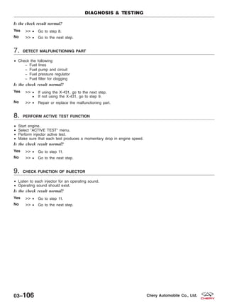 Is the check result normal?
Yes >> • Go to step 8.
No >> • Go to the next step.
7. DETECT MALFUNCTIONING PART
• Check the following:
− Fuel lines
− Fuel pump and circuit
− Fuel pressure regulator
− Fuel filter for clogging
Is the check result normal?
Yes >> • If using the X-431, go to the next step.
• If not using the X-431, go to step 9.
No >> • Repair or replace the malfunctioning part.
8. PERFORM ACTIVE TEST FUNCTION
• Start engine.
• Select ЉACTIVE TESTЉ menu.
• Perform injector active test.
• Make sure that each test produces a momentary drop in engine speed.
Is the check result normal?
Yes >> • Go to step 11.
No >> • Go to the next step.
9. CHECK FUNCTION OF INJECTOR
• Listen to each injector for an operating sound.
• Operating sound should exist.
Is the check result normal?
Yes >> • Go to step 11.
No >> • Go to the next step.
DIAGNOSIS & TESTING
03–106 Chery Automobile Co., Ltd.
 