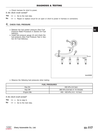 • Check harness for short to power.
Is the check result normal?
Yes >> • Go to the next step.
No >> • Repair or replace circuit for an open or short to power in harness or connectors.
4. CHECK FUEL PRESSURE
• Release the fuel system pressure (See Fuel
Pressure Relief Procedure in Section 04 Fuel
Delivery).
• Install fuel pressure gauge (2) and check the
fuel pressure (See Fuel Pressure Test in Sec-
tion 04 Fuel Delivery).
• Observe the following fuel pressures when testing:
FUEL PRESSURES
Key On 400 kPa (4.0 bar)
Key Off 380 kPa (3.8 bar) in 10 minutes
Engine Idle 400 - 420 kPa (4.0 - 4.2 bar)
Is the check result normal?
Yes >> • Go to step 6.
No >> • Go to the next step.
DIAGNOSIS & TESTING
BESM030020
03
03–117Chery Automobile Co., Ltd.
 
