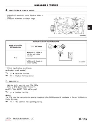 4. CHECK KNOCK SENSOR SIGNAL
• Check knock sensor (1) output signal as shown in
table.
• Set digital multimeter on voltage range.
KNOCK SENSOR OUTPUT SIGNAL
KNOCK SENSOR
TERMINAL NO.
TEST METHOD
1 - 2
• Method 1: Knock at
cylinder with rubber
hammer
• Method 2: Knock at
sensor slightly
• Output signal voltage should exist.
Is the check result normal?
Yes >> • Go to the next step.
No >> • Replace the knock sensor.
5. CHECK DTC
• With the X-431 scan tool, read ECM DTCs.
• Refer to ЉDTC Confirmation ProcedureЉ.
Is DTC P0324, P0327, P0328 still present?
Yes >> • Replace the ECM.
NOTE :
The ECM must be matched to the vehicle Immobilizer (See ECM Removal & Installation in Section 03 Electronic
Engine Controls).
No >> • The system is now operating properly.
DIAGNOSIS & TESTING
BESM030018
03
03–145Chery Automobile Co., Ltd.
 