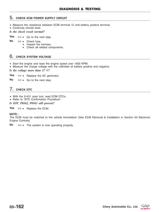 5. CHECK ECM POWER SUPPLY CIRCUIT
• Measure the resistance between ECM terminal 12 and battery positive terminal.
• Continuity should exist.
Is the check result normal?
Yes >> • Go to the next step.
No >> • Check fuse.
• Inspect the harness.
• Check all related components.
6. CHECK SYSTEM VOLTAGE
• Start the engine and raise the engine speed over 1000 RPM.
• Measure the charge voltage with the voltmeter at battery positive and negative.
Is the voltage more than 17 V?
Yes >> • Replace the AC generator.
No >> • Go to the next step.
7. CHECK DTC
• With the X-431 scan tool, read ECM DTCs.
• Refer to ЉDTC Confirmation ProcedureЉ.
Is DTC P0562, P0563 still present?
Yes >> • Replace the ECM.
NOTE :
The ECM must be matched to the vehicle Immobilizer (See ECM Removal & Installation in Section 03 Electronic
Engine Controls).
No >> • The system is now operating properly.
DIAGNOSIS & TESTING
03–162 Chery Automobile Co., Ltd.
 