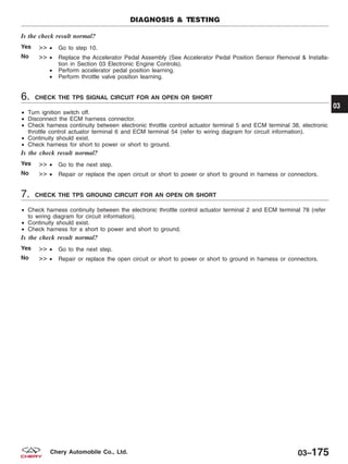 Is the check result normal?
Yes >> • Go to step 10.
No >> • Replace the Accelerator Pedal Assembly (See Accelerator Pedal Position Sensor Removal & Installa-
tion in Section 03 Electronic Engine Controls).
• Perform accelerator pedal position learning.
• Perform throttle valve position learning.
6. CHECK THE TPS SIGNAL CIRCUIT FOR AN OPEN OR SHORT
• Turn ignition switch off.
• Disconnect the ECM harness connector.
• Check harness continuity between electronic throttle control actuator terminal 5 and ECM terminal 38, electronic
throttle control actuator terminal 6 and ECM terminal 54 (refer to wiring diagram for circuit information).
• Continuity should exist.
• Check harness for short to power or short to ground.
Is the check result normal?
Yes >> • Go to the next step.
No >> • Repair or replace the open circuit or short to power or short to ground in harness or connectors.
7. CHECK THE TPS GROUND CIRCUIT FOR AN OPEN OR SHORT
• Check harness continuity between the electronic throttle control actuator terminal 2 and ECM terminal 78 (refer
to wiring diagram for circuit information).
• Continuity should exist.
• Check harness for a short to power and short to ground.
Is the check result normal?
Yes >> • Go to the next step.
No >> • Repair or replace the open circuit or short to power or short to ground in harness or connectors.
DIAGNOSIS & TESTING
03
03–175Chery Automobile Co., Ltd.
 