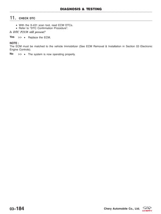 11. CHECK DTC
• With the X-431 scan tool, read ECM DTCs.
• Refer to ЉDTC Confirmation ProcedureЉ.
Is DTC P2138 still present?
Yes >> • Replace the ECM.
NOTE :
The ECM must be matched to the vehicle Immobilizer (See ECM Removal & Installation in Section 03 Electronic
Engine Controls).
No >> • The system is now operating properly.
DIAGNOSIS & TESTING
03–184 Chery Automobile Co., Ltd.
 