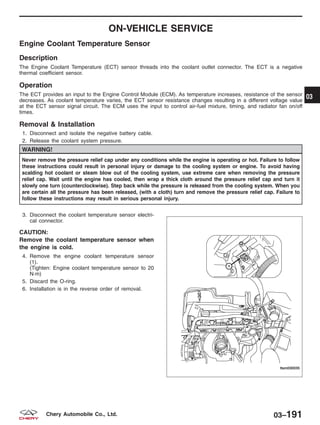 ON-VEHICLE SERVICE
Engine Coolant Temperature Sensor
Description
The Engine Coolant Temperature (ECT) sensor threads into the coolant outlet connector. The ECT is a negative
thermal coefficient sensor.
Operation
The ECT provides an input to the Engine Control Module (ECM). As temperature increases, resistance of the sensor
decreases. As coolant temperature varies, the ECT sensor resistance changes resulting in a different voltage value
at the ECT sensor signal circuit. The ECM uses the input to control air-fuel mixture, timing, and radiator fan on/off
times.
Removal & Installation
1. Disconnect and isolate the negative battery cable.
2. Release the coolant system pressure.
WARNING!
Never remove the pressure relief cap under any conditions while the engine is operating or hot. Failure to follow
these instructions could result in personal injury or damage to the cooling system or engine. To avoid having
scalding hot coolant or steam blow out of the cooling system, use extreme care when removing the pressure
relief cap. Wait until the engine has cooled, then wrap a thick cloth around the pressure relief cap and turn it
slowly one turn (counterclockwise). Step back while the pressure is released from the cooling system. When you
are certain all the pressure has been released, (with a cloth) turn and remove the pressure relief cap. Failure to
follow these instructions may result in serious personal injury.
3. Disconnect the coolant temperature sensor electri-
cal connector.
CAUTION:
Remove the coolant temperature sensor when
the engine is cold.
4. Remove the engine coolant temperature sensor
(1).
(Tighten: Engine coolant temperature sensor to 20
N·m)
5. Discard the O-ring.
6. Installation is in the reverse order of removal.
LTSM030035
03
03–191Chery Automobile Co., Ltd.
 