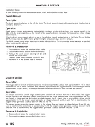 Installation Notes:
• After installing the coolant temperature sensor, check and adjust the coolant level.
Knock Sensor
Description
The knock sensor is attached to the cylinder block. The knock sensor is designed to detect engine vibration that is
caused by detonation.
Operation
Knock sensors contain a piezoelectric material which constantly vibrates and sends an input voltage (signal) to the
ECM while the engine operates. As the intensity of the crystal’s vibration increases, the knock sensor output voltage
also increases.
When the knock sensor detects a knock in one of the cylinders, it sends an input signal to the Engine Control Module
(ECM). In response, the ECM retards ignition timing for all cylinders by a specified amount.
The ECM ignores knock sensor input during engine idle conditions. Once the engine speed exceeds a specified
value, knock retard is allowed.
Removal & Installation
1. Disconnect and isolate the negative battery cable.
2. Disconnect the knock sensor electrical connector.
3. Remove the knock sensor retaining bolt (1) and
remove the knock sensor.
(Tighten: Knock sensor retaining bolt to 20 N·m)
4. Installation is in the reverse order of removal.
Oxygen Sensor
Description
This oxygen sensor is made of ceramic zirconia. The zirconia generates voltage from approximately 1 volt in richer
conditions to 0 volt in leaner conditions. This vehicle is equipped with two oxygen sensors (upstream oxygen sensor
& downstream oxygen sensor). The oxygen sensors are located before and after the three way catalyst.
Operation
The oxygen sensor has a much longer switching time between rich and lean than the air flow sensor. The oxygen
storage capacity of the three way catalyst (manifold) causes the longer switching time. The oxygen senses the oxy-
gen content in the exhaust flow and outputs a voltage between 0 and 1.0 volt. Lean of stoichiometric, air/fuel ratio of
approximately 14.7:1, the oxygen sensor generates a voltage between 0 and 0.45 volt. Rich of stoichiometric, the
oxygen sensor generates a voltage between 0.45 and 1.0 volt.
The oxygen sensor senses the oxygen content in the exhaust flow and outputs a voltage between 0 and 1.0 volt.
Lean of stoichiometric, air/fuel ratio of approximately 14.7:1, the oxygen sensor generates a voltage between 0 and
0.45 volt. Rich of stoichiometric, the oxygen sensor generates a voltage between 0.45 and 1.0 volt.
Removal & Installation
1. Disconnect and isolate the negative battery cable.
2. Disconnect the oxygen sensor electrical connector.
ON-VEHICLE SERVICE
BESM030018
03–192 Chery Automobile Co., Ltd.
 