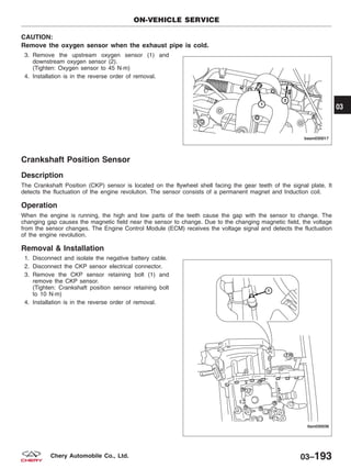 CAUTION:
Remove the oxygen sensor when the exhaust pipe is cold.
3. Remove the upstream oxygen sensor (1) and
downstream oxygen sensor (2).
(Tighten: Oxygen sensor to 45 N·m)
4. Installation is in the reverse order of removal.
Crankshaft Position Sensor
Description
The Crankshaft Position (CKP) sensor is located on the flywheel shell facing the gear teeth of the signal plate. It
detects the fluctuation of the engine revolution. The sensor consists of a permanent magnet and Induction coil.
Operation
When the engine is running, the high and low parts of the teeth cause the gap with the sensor to change. The
changing gap causes the magnetic field near the sensor to change. Due to the changing magnetic field, the voltage
from the sensor changes. The Engine Control Module (ECM) receives the voltage signal and detects the fluctuation
of the engine revolution.
Removal & Installation
1. Disconnect and isolate the negative battery cable.
2. Disconnect the CKP sensor electrical connector.
3. Remove the CKP sensor retaining bolt (1) and
remove the CKP sensor.
(Tighten: Crankshaft position sensor retaining bolt
to 10 N·m)
4. Installation is in the reverse order of removal.
ON-VEHICLE SERVICE
BESM030017
LTSM030036
03
03–193Chery Automobile Co., Ltd.
 