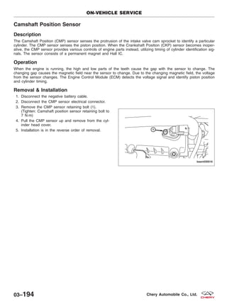 Camshaft Position Sensor
Description
The Camshaft Position (CMP) sensor senses the protrusion of the intake valve cam sprocket to identify a particular
cylinder. The CMP sensor senses the piston position. When the Crankshaft Position (CKP) sensor becomes inoper-
ative, the CMP sensor provides various controls of engine parts instead, utilizing timing of cylinder identification sig-
nals. The sensor consists of a permanent magnet and Hall IC.
Operation
When the engine is running, the high and low parts of the teeth cause the gap with the sensor to change. The
changing gap causes the magnetic field near the sensor to change. Due to the changing magnetic field, the voltage
from the sensor changes. The Engine Control Module (ECM) detects the voltage signal and identify piston position
and cylinder timing.
Removal & Installation
1. Disconnect the negative battery cable.
2. Disconnect the CMP sensor electrical connector.
3. Remove the CMP sensor retaining bolt (1).
(Tighten: Camshaft position sensor retaining bolt to
7 N·m)
4. Pull the CMP sensor up and remove from the cyl-
inder head cover.
5. Installation is in the reverse order of removal.
ON-VEHICLE SERVICE
BESM030016
03–194 Chery Automobile Co., Ltd.
 