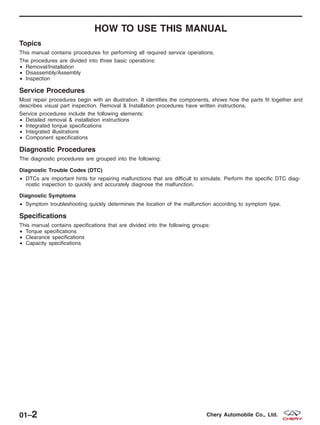 HOW TO USE THIS MANUAL
Topics
This manual contains procedures for performing all required service operations.
The procedures are divided into three basic operations:
• Removal/Installation
• Disassembly/Assembly
• Inspection
Service Procedures
Most repair procedures begin with an illustration. It identifies the components, shows how the parts fit together and
describes visual part inspection. Removal & Installation procedures have written instructions.
Service procedures include the following elements:
• Detailed removal & installation instructions
• Integrated torque specifications
• Integrated illustrations
• Component specifications
Diagnostic Procedures
The diagnostic procedures are grouped into the following:
Diagnostic Trouble Codes (DTC)
• DTCs are important hints for repairing malfunctions that are difficult to simulate. Perform the specific DTC diag-
nostic inspection to quickly and accurately diagnose the malfunction.
Diagnostic Symptoms
• Symptom troubleshooting quickly determines the location of the malfunction according to symptom type.
Specifications
This manual contains specifications that are divided into the following groups:
• Torque specifications
• Clearance specifications
• Capacity specifications
01–2 Chery Automobile Co., Ltd.
 