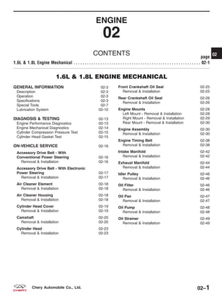 ENGINE
02
CONTENTS page
1.6L & 1.8L Engine Mechanical . . . . . . . . . . . . . . . . . . . . . . . . . . . . . . . . . . . . . . . . . . . . . . . . . . . . . . . . . 02-1
1.6L & 1.8L ENGINE MECHANICAL
GENERAL INFORMATION 02-3
Description 02-3
Operation 02-3
Specifications 02-3
Special Tools 02-7
Lubrication System 02-10
DIAGNOSIS & TESTING 02-13
Engine Performance Diagnostics 02-13
Engine Mechanical Diagnostics 02-14
Cylinder Compression Pressure Test 02-15
Cylinder Head Gasket Test 02-15
ON-VEHICLE SERVICE 02-16
Accessory Drive Belt - With
Conventional Power Steering 02-16
Removal & Installation 02-16
Accessory Drive Belt - With Electronic
Power Steering 02-17
Removal & Installation 02-17
Air Cleaner Element 02-18
Removal & Installation 02-18
Air Cleaner Housing 02-18
Removal & Installation 02-18
Cylinder Head Cover 02-19
Removal & Installation 02-19
Camshaft 02-20
Removal & Installation 02-20
Cylinder Head 02-23
Removal & Installation 02-23
Front Crankshaft Oil Seal 02-25
Removal & Installation 02-25
Rear Crankshaft Oil Seal 02-26
Removal & Installation 02-26
Engine Mounts 02-28
Left Mount - Removal & Installation 02-28
Right Mount - Removal & Installation 02-29
Rear Mount - Removal & Installation 02-30
Engine Assembly 02-30
Removal & Installation 02-30
Engine Timing Belt 02-38
Removal & Installation 02-38
Intake Manifold 02-42
Removal & Installation 02-42
Exhaust Manifold 02-44
Removal & Installation 02-44
Idler Pulley 02-46
Removal & Installation 02-46
Oil Filter 02-46
Removal & Installation 02-46
Oil Pan 02-47
Removal & Installation 02-47
Oil Pump 02-48
Removal & Installation 02-48
Oil Strainer 02-49
Removal & Installation 02-49
02
02–1Chery Automobile Co., Ltd.
 