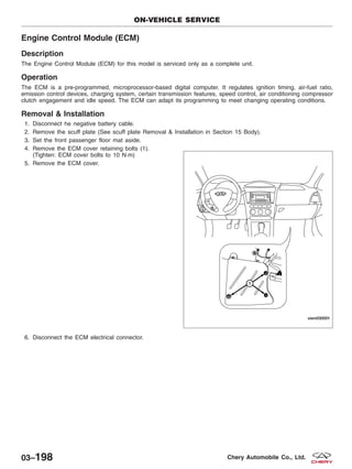 Engine Control Module (ECM)
Description
The Engine Control Module (ECM) for this model is serviced only as a complete unit.
Operation
The ECM is a pre-programmed, microprocessor-based digital computer. It regulates ignition timing, air-fuel ratio,
emission control devices, charging system, certain transmission features, speed control, air conditioning compressor
clutch engagement and idle speed. The ECM can adapt its programming to meet changing operating conditions.
Removal & Installation
1. Disconnect he negative battery cable.
2. Remove the scuff plate (See scuff plate Removal & Installation in Section 15 Body).
3. Set the front passenger floor mat aside.
4. Remove the ECM cover retaining bolts (1).
(Tighten: ECM cover bolts to 10 N·m)
5. Remove the ECM cover.
6. Disconnect the ECM electrical connector.
ON-VEHICLE SERVICE
VISM030001
03–198 Chery Automobile Co., Ltd.
 