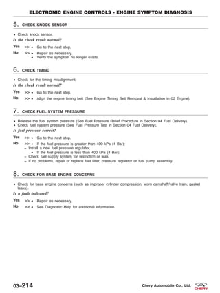 5. CHECK KNOCK SENSOR
• Check knock sensor.
Is the check result normal?
Yes >> • Go to the next step.
No >> • Repair as necessary.
• Verify the symptom no longer exists.
6. CHECK TIMING
• Check for the timing misalignment.
Is the check result normal?
Yes >> • Go to the next step.
No >> • Align the engine timing belt (See Engine Timing Belt Removal & Installation in 02 Engine).
7. CHECK FUEL SYSTEM PRESSURE
• Release the fuel system pressure (See Fuel Pressure Relief Procedure in Section 04 Fuel Delivery).
• Check fuel system pressure (See Fuel Pressure Test in Section 04 Fuel Delivery).
Is fuel pressure correct?
Yes >> • Go to the next step.
No >> • If the fuel pressure is greater than 400 kPa (4 Bar):
− Install a new fuel pressure regulator.
• If the fuel pressure is less than 400 kPa (4 Bar):
− Check fuel supply system for restriction or leak.
− If no problems, repair or replace fuel filter, pressure regulator or fuel pump assembly.
8. CHECK FOR BASE ENGINE CONCERNS
• Check for base engine concerns (such as improper cylinder compression, worn camshaft/valve train, gasket
leaks).
Is a fault indicated?
Yes >> • Repair as necessary.
No >> • See Diagnostic Help for additional information.
ELECTRONIC ENGINE CONTROLS - ENGINE SYMPTOM DIAGNOSIS
03–214 Chery Automobile Co., Ltd.
 