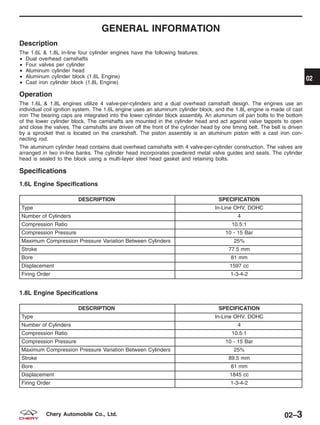 GENERAL INFORMATION
Description
The 1.6L & 1.8L in-line four cylinder engines have the following features:
• Dual overhead camshafts
• Four valves per cylinder
• Aluminum cylinder head
• Aluminum cylinder block (1.6L Engine)
• Cast iron cylinder block (1.8L Engine)
Operation
The 1.6L & 1.8L engines utilize 4 valve-per-cylinders and a dual overhead camshaft design. The engines use an
individual coil ignition system. The 1.6L engine uses an aluminum cylinder block, and the 1.8L engine is made of cast
iron The bearing caps are integrated into the lower cylinder block assembly. An aluminum oil pan bolts to the bottom
of the lower cylinder block. The camshafts are mounted in the cylinder head and act against valve tappets to open
and close the valves. The camshafts are driven off the front of the cylinder head by one timing belt. The belt is driven
by a sprocket that is located on the crankshaft. The piston assembly is an aluminum piston with a cast iron con-
necting rod.
The aluminum cylinder head contains dual overhead camshafts with 4 valve-per-cylinder construction. The valves are
arranged in two in-line banks. The cylinder head incorporates powdered metal valve guides and seats. The cylinder
head is sealed to the block using a multi-layer steel head gasket and retaining bolts.
Specifications
1.6L Engine Specifications
DESCRIPTION SPECIFICATION
Type In-Line OHV, DOHC
Number of Cylinders 4
Compression Ratio 10.5:1
Compression Pressure 10 - 15 Bar
Maximum Compression Pressure Variation Between Cylinders 25%
Stroke 77.5 mm
Bore 81 mm
Displacement 1597 cc
Firing Order 1-3-4-2
1.8L Engine Specifications
DESCRIPTION SPECIFICATION
Type In-Line OHV, DOHC
Number of Cylinders 4
Compression Ratio 10.5:1
Compression Pressure 10 - 15 Bar
Maximum Compression Pressure Variation Between Cylinders 25%
Stroke 89.5 mm
Bore 81 mm
Displacement 1845 cc
Firing Order 1-3-4-2
02
02–3Chery Automobile Co., Ltd.
 