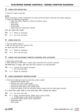 3. CHECK FOR ROUGH IDLE
• Check for engine rough idle.
NOTE :
Confirm that proper vehicle maintenance has been performed before continuing with engine diagnosis.
• Inspect the following components:
− Clean the carbon deposit on intake and exhaust valves
− Valve stem
− Spark plugs
− Throttle body
− Spark plugs and combustion chamber
Does the engine idle rough?
Yes >> • Repair as necessary.
No >> • Go to the next step.
4. CHECK ECM DTC
• Turn the ignition switch on.
• With the scan tool X-431, read the DTC.
Are there any DTCs present?
Yes >> • Repair as necessary.
No >> • Go to the next step.
5. CHECK THE ELECTRONIC THROTTLE CONTROL (ETC) ACTUATOR
• Start engine and let idle.
• While checking for RPM drop or engine stall, disconnect ETC actuator connector.
Did RPM drop or engine stall when the ETC connector was disconnected?
Yes >> • Connect ETC actuator connector.
• Go to the next step.
No >> • Repair as necessary.
6. CHECK SECONDARY IGNITION SYSTEM
• Perform the following to test the secondary ignition system:
− Disconnect the injector fuse.
− Remove any of the 4 spark plugs.
− Connect the spark plug to spark plug wire.
− Ground the spark plug on the cylinder block.
− Crank the engine to test the secondary ignition system with the spark plugs removed.
Is a strong blue spark visible at each spark plug while cranking the engine?
Yes >> • Go to the next step.
No >> • Check Camshaft Position (CMP) sensor signal at ECM.
• If CMP sensor is OK, check the following:
− Crankshaft Position (CKP) sensor malfunction
− Spark plug wires
− Spark plugs
ELECTRONIC ENGINE CONTROLS - ENGINE SYMPTOM DIAGNOSIS
03–216 Chery Automobile Co., Ltd.
 