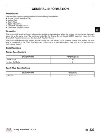 GENERAL INFORMATION
Description
The electronic ignition system consists of the following components:
• Engine Control Module (ECM)
• Ignition Coil
• Spark Plugs
• Spark Plug Wires
• Camshaft Position Sensor
• Crankshaft Position Sensor
Operation
The ignition coil is split and each side supplies voltage to two cylinders. When the ignition coil discharges, two spark
plugs fire at the same time. The coil is controlled by the Engine Control Module (ECM) based on inputs from the
Crankshaft Position Sensor and the Camshaft Position Sensor.
The ignition coil consists of a primary and secondary coil. The primary coil is powered on one side, and on the other
side is connected to the ECM. The secondary coil connects to two spark plugs, they form a loop and provide a
high-voltage output.
Specifications
Torque Specifications
DESCRIPTION TORQUE (N·m)
Spark Plugs 30
Ignition Coil Bolts 6
Spark Plug Specifications
DESCRIPTION Gap (mm)
FR7DTC 0.7 - 1.1
03
03–223Chery Automobile Co., Ltd.
 