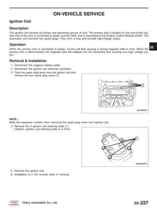 ON-VEHICLE SERVICE
Ignition Coil
Description
The ignition coil consists of primary and secondary groups of wire. The primary wire is located on one end of the coil.
One end of the wire is connected to power and the other end is connected to the Engine Control Module (ECM). The
secondary coil connects two spark plugs. They form a loop and provide high-voltage output.
Operation
When the primary wire is connected to power, current will flow causing a strong magnetic field to form. When the
primary wire is disconnected, the magnetic field will collapse into the secondary wire causing very high voltage out-
put.
Removal & Installation
1. Disconnect the negative battery cable.
2. Disconnect the ignition coil electrical connector.
3. Twist the spark plug wires from the ignition coil and
remove the four spark plug wires (1).
NOTE :
Mark the sequence number when removing the spark plug wires from ignition coil.
4. Remove the 4 ignition coil retaining bolts (1).
(Tighten: Ignition coil retaining bolts to 6 N·m)
5. Remove the ignition coil.
6. Installation is in the reverse order of removal.
LTSM030040
BESM030015
03
03–227Chery Automobile Co., Ltd.
 
