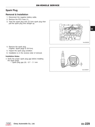 Spark Plug
Removal & Installation
1. Disconnect the negative battery cable.
2. Remove the PCV hose (1).
3. Twist the spark plug wire (2) from spark plug then
pull the spark plug wire straight up.
4. Remove the spark plug.
(Tighten: Spark plugs to 30 N·m)
5. Inspect the spark plug condition.
6. Installation is in the reverse order of removal.
Installation Notes:
• Verify the proper spark plug gap before installing
the spark plugs.
− Spark plug gap (A) : 0.7 - 1.1 mm
ON-VEHICLE SERVICE
LTSM030039
BESM030011
03
03–229Chery Automobile Co., Ltd.
 