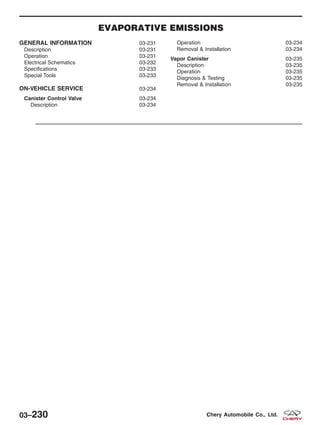 EVAPORATIVE EMISSIONS
GENERAL INFORMATION 03-231
Description 03-231
Operation 03-231
Electrical Schematics 03-232
Specifications 03-233
Special Tools 03-233
ON-VEHICLE SERVICE 03-234
Canister Control Valve 03-234
Description 03-234
Operation 03-234
Removal & Installation 03-234
Vapor Canister 03-235
Description 03-235
Operation 03-235
Diagnosis & Testing 03-235
Removal & Installation 03-235
03–230 Chery Automobile Co., Ltd.
 