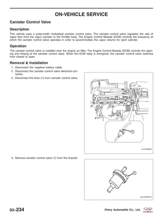 ON-VEHICLE SERVICE
Canister Control Valve
Description
This vehicle uses a pulse-width modulated canister control valve. The canister control valve regulates the rate of
vapor flow from the vapor canister to the throttle body. The Engine Control Module (ECM) controls the frequency at
which the canister control valve operates in order to accommodate the vapor volume for each cylinder.
Operation
The canister control valve is installed near the engine air filter. The Engine Control Module (ECM) controls the open-
ing and closing of the canister control valve. When the ECM relay is energized, the canister control valve switches
from closed to open.
Removal & Installation
1. Disconnect the negative battery cable.
2. Disconnect the canister control valve electrical con-
nector.
3. Disconnect the lines (1) from canister control valve.
4. Remove canister control valve (1) from the bracket.
VISM030005
BESM030014
03–234 Chery Automobile Co., Ltd.
 