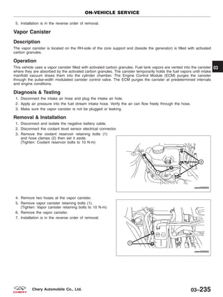 5. Installation is in the reverse order of removal.
Vapor Canister
Description
The vapor canister is located on the RH-side of the core support and (beside the generator) is filled with activated
carbon granules.
Operation
This vehicle uses a vapor canister filled with activated carbon granules. Fuel tank vapors are vented into the canister
where they are absorbed by the activated carbon granules. The canister temporarily holds the fuel vapors until intake
manifold vacuum draws them into the cylinder chamber. The Engine Control Module (ECM) purges the canister
through the pulse-width modulated canister control valve. The ECM purges the canister at predetermined intervals
and engine conditions.
Diagnosis & Testing
1. Disconnect the intake air hose and plug the intake air hole.
2. Apply air pressure into the fuel stream intake hose. Verify the air can flow freely through the hose.
3. Make sure the vapor canister is not be plugged or leaking.
Removal & Installation
1. Disconnect and isolate the negative battery cable.
2. Disconnect the coolant level sensor electrical connector.
3. Remove the coolant reservoir retaining bolts (1)
and hose clamps (2) then set it aside.
(Tighten: Coolant reservoir bolts to 10 N·m)
4. Remove two hoses at the vapor canister.
5. Remove vapor canister retaining bolts (1).
(Tighten: Vapor canister retaining bolts to 10 N·m)
6. Remove the vapor canister.
7. Installation is in the reverse order of removal.
ON-VEHICLE SERVICE
VISM030003
VISM030002
03
03–235Chery Automobile Co., Ltd.
 