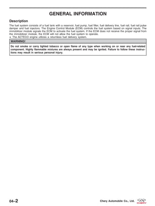 GENERAL INFORMATION
Description
The fuel system consists of a fuel tank with a reservoir, fuel pump, fuel filter, fuel delivery line, fuel rail, fuel rail pulse
damper and fuel injectors. The Engine Control Module (ECM) controls the fuel system based on signal inputs. The
immobilizer module signals the ECM to activate the fuel system. If the ECM does not receive the proper signal from
the immobilizer module, the ECM will not allow the fuel system to operate.
• The ACTECO engine utilizes a returnless fuel delivery system.
WARNING!
Do not smoke or carry lighted tobacco or open flame of any type when working on or near any fuel-related
component. Highly flammable mixtures are always present and may be ignited. Failure to follow these instruc-
tions may result in serious personal injury.
04–2 Chery Automobile Co., Ltd.
 