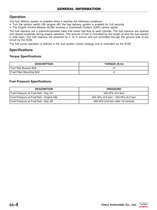 Operation
The fuel delivery system is enabled when it reaches the following conditions:
• Turn the ignition switch ON (engine off), the fuel delivery system is enabled for 3-6 seconds.
• The Engine Control Module (ECM) receives a Crankshaft Position (CKP) sensor signal.
The fuel injectors are a solenoid-operated valve that meter fuel flow to each cylinder. The fuel injectors are opened
and closed constantly during engine operation. The amount of fuel is controlled by the length of time the fuel injector
is held open. The fuel injectors are powered by a 12 V source and are controlled through the ground side of the
circuit by the ECM.
The fuel pump operation is defined in the fuel system control strategy and is controlled by the ECM.
Specifications
Torque Specifications
DESCRIPTION TORQUE (N·m)
Fuel Rail Bracket Bolt 11
Fuel Filter Mounting Bolt 2
Fuel Pressure Specifications
DESCRIPTION PRESSURE
Fuel Pressure at Fuel Rail - Key On 400 kPa (4.0 bar)
Fuel Pressure at Fuel Rail - Engine Idle 400 kPa (4.0 bar) - 420 kPa (4.2 bar)
Fuel Pressure at Fuel Rail - Key Off 380 kPa (3.8 bar) after 10 minutes
GENERAL INFORMATION
04–4 Chery Automobile Co., Ltd.
 