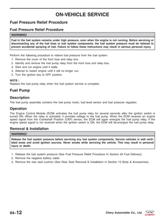 ON-VEHICLE SERVICE
Fuel Pressure Relief Procedure
Fuel Pressure Relief Procedure
WARNING!
Fuel in the fuel system remains under high pressure, even when the engine is not running. Before servicing or
disconnecting any of the fuel lines or fuel system components, the fuel system pressure must be relieved to
prevent accidental spraying of fuel. Failure to follow these instructions may result in serious personal injury.
Perform the following procedure to relieve fuel pressure from the fuel system:
1. Remove the cover of the front fuse and relay box.
2. Identify and remove the fuel pump relay from the front fuse and relay box.
3. Start and run engine until it stalls.
4. Attempt to restart engine until it will no longer run.
5. Turn the ignition key to OFF position.
NOTE :
Replace the fuel pump relay when the fuel system service is complete.
Fuel Pump
Description
The fuel pump assembly contains the fuel pump motor, fuel level sensor and fuel pressure regulator.
Operation
The Engine Control Module (ECM) activates the fuel pump relay for several seconds after the ignition switch is
turned ON. When the relay is activated, it provides voltage to the fuel pump. When the ECM receives an engine
speed signal from the Crankshaft Position (CKP) sensor, the ECM will again energize the fuel pump relay. If the
engine speed signal is not received when the ignition switch is ON, the ECM will de-energize the fuel pump relay.
Removal & Installation
WARNING!
Release the fuel system pressure before servicing any fuel system components. Service vehicles in well venti-
lated areas and avoid ignition sources. Never smoke while servicing the vehicle. This may result in personal
injury or death.
1. Release the fuel system pressure (See Fuel Pressure Relief Procedure In Section 04 Fuel Delivery).
2. Remove the negative battery cable.
3. Remove the rear seat cushion (See Rear Seat Removal & Installation in Section 15 Body & Accessories).
04–12 Chery Automobile Co., Ltd.
 