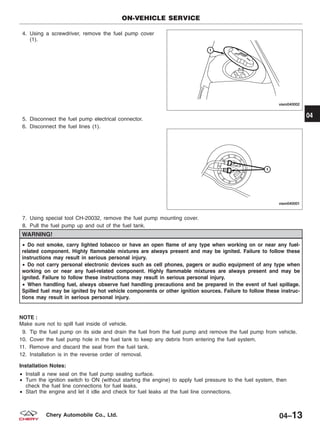 4. Using a screwdriver, remove the fuel pump cover
(1).
5. Disconnect the fuel pump electrical connector.
6. Disconnect the fuel lines (1).
7. Using special tool CH-20032, remove the fuel pump mounting cover.
8. Pull the fuel pump up and out of the fuel tank.
WARNING!
• Do not smoke, carry lighted tobacco or have an open flame of any type when working on or near any fuel-
related component. Highly flammable mixtures are always present and may be ignited. Failure to follow these
instructions may result in serious personal injury.
• Do not carry personal electronic devices such as cell phones, pagers or audio equipment of any type when
working on or near any fuel-related component. Highly flammable mixtures are always present and may be
ignited. Failure to follow these instructions may result in serious personal injury.
• When handling fuel, always observe fuel handling precautions and be prepared in the event of fuel spillage.
Spilled fuel may be ignited by hot vehicle components or other ignition sources. Failure to follow these instruc-
tions may result in serious personal injury.
NOTE :
Make sure not to spill fuel inside of vehicle.
9. Tip the fuel pump on its side and drain the fuel from the fuel pump and remove the fuel pump from vehicle.
10. Cover the fuel pump hole in the fuel tank to keep any debris from entering the fuel system.
11. Remove and discard the seal from the fuel tank.
12. Installation is in the reverse order of removal.
Installation Notes:
• Install a new seal on the fuel pump sealing surface.
• Turn the ignition switch to ON (without starting the engine) to apply fuel pressure to the fuel system, then
check the fuel line connections for fuel leaks.
• Start the engine and let it idle and check for fuel leaks at the fuel line connections.
ON-VEHICLE SERVICE
VISM040002
VISM040001
04
04–13Chery Automobile Co., Ltd.
 