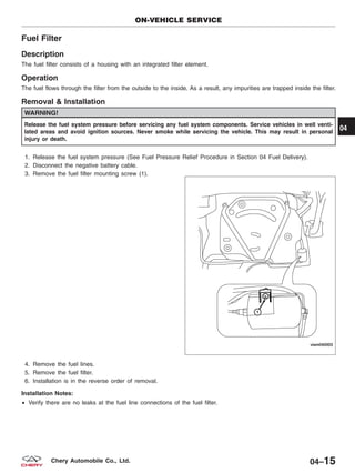 Fuel Filter
Description
The fuel filter consists of a housing with an integrated filter element.
Operation
The fuel flows through the filter from the outside to the inside. As a result, any impurities are trapped inside the filter.
Removal & Installation
WARNING!
Release the fuel system pressure before servicing any fuel system components. Service vehicles in well venti-
lated areas and avoid ignition sources. Never smoke while servicing the vehicle. This may result in personal
injury or death.
1. Release the fuel system pressure (See Fuel Pressure Relief Procedure in Section 04 Fuel Delivery).
2. Disconnect the negative battery cable.
3. Remove the fuel filter mounting screw (1).
4. Remove the fuel lines.
5. Remove the fuel filter.
6. Installation is in the reverse order of removal.
Installation Notes:
• Verify there are no leaks at the fuel line connections of the fuel filter.
ON-VEHICLE SERVICE
VISM040003
04
04–15Chery Automobile Co., Ltd.
 