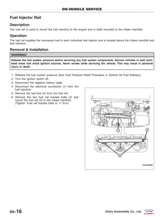 Fuel Injector Rail
Description
The fuel rail is used to mount the fuel injectors to the engine and is itself mounted to the intake manifold.
Operation
The fuel rail supplies the necessary fuel to each individual fuel injector and is located above the intake manifold and
fuel injectors.
Removal & Installation
WARNING!
Release the fuel system pressure before servicing any fuel system components. Service vehicles in well venti-
lated areas and avoid ignition sources. Never smoke while servicing the vehicle. This may result in personal
injury or death.
1. Release the fuel system pressure (See Fuel Pressure Relief Procedure in Section 04 Fuel Delivery).
2. Turn the ignition switch off.
3. Disconnect the negative battery cable.
4. Disconnect the electrical connectors (1) from the
fuel injectors.
5. Remove the fuel line (2) from the fuel rail.
6. Remove the two fuel rail bracket bolts (3) that
mount the fuel rail (4) to the intake manifold.
(Tighten: Fuel rail bracket bolts to 11 N·m)
ON-VEHICLE SERVICE
VISM040006
04–16 Chery Automobile Co., Ltd.
 