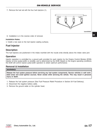 7. Remove the fuel rail with the four fuel injectors (1).
8. Installation is in the reverse order of removal.
Installation Notes:
• Install a new seal on the fuel injector sealing surfaces.
Fuel Injector
Description
The fuel injectors are positioned in the intake manifold with the nozzle ends directly above the intake valve port.
Operation
Injector operation is controlled by a ground path provided for each injector by the Engine Control Module (ECM).
Injector on-time (pulse-width) is variable, and is determined by the ECM. Based on the engine operating conditions,
the ECM will control injector pulse-width operation to obtain optimum performance.
Removal & Installation
WARNING!
Release the fuel system pressure before servicing any fuel system components. Service vehicles in well venti-
lated areas and avoid ignition sources. Never smoke while servicing the vehicle. This may result in personal
injury or death.
1. Release the fuel system pressure (See Fuel Pressure Relief Procedure in Section 04 Fuel Delivery).
2. Disconnect the negative battery cable.
3. Remove the ground cable on the cylinder head.
ON-VEHICLE SERVICE
BESM040005
04
04–17Chery Automobile Co., Ltd.
 