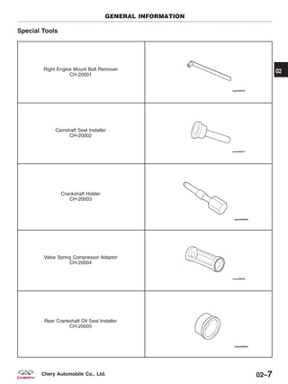 Special Tools
Right Engine Mount Bolt Remover
CH-20001
Camshaft Seal Installer
CH-20002
Crankshaft Holder
CH-20003
Valve Spring Compressor Adaptor
CH-20004
Rear Crankshaft Oil Seal Installer
CH-20005
GENERAL INFORMATION
02
02–7Chery Automobile Co., Ltd.
 