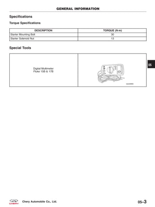 Specifications
Torque Specifications
DESCRIPTION TORQUE (N·m)
Starter Mounting Bolt 30
Starter Solenoid Nut 13
Special Tools
Digital Multimeter
Fluke 15B & 17B
GENERAL INFORMATION
05
05–3Chery Automobile Co., Ltd.
 