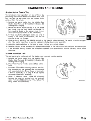 DIAGNOSIS AND TESTING
Starter Motor Bench Test
Correct starter motor operation can be confirmed by
performing the following free-running bench test. This
test can only be performed with the starter motor
removed from the vehicle.
1. Remove the starter motor from the vehicle (See
Starter Motor Removal & Installation in Section 05
Starting and Charging).
2. Mount the starter motor securely in a soft-jawed
bench vise. The vise jaws should be clamped on
the mounting flange of the starter motor (never
clamp on the starter motor by the field frame).
3. Connect a suitable volt-ampere tester and a 12 V
battery to the starter motor in series, and set the
ammeter to the 100 A scale.
4. Install a jumper wire from the solenoid terminal to the solenoid battery terminal. The starter motor should oper-
ate. If the starter motor fails to operate, replace the faulty starter motor assembly.
5. Adjust the carbon pile load of the tester to obtain the free running test voltage.
6. Note the reading on the ammeter and compare this reading to the free-running test maximum amperage draw.
7. If the ammeter reading exceeds the maximum amperage draw specification, replace the faulty starter motor
assembly.
Starter Solenoid Test
This test can only be performed with the starter motor removed from the vehicle.
1. Remove the starter motor from the vehicle (See
Starter Motor Removal & Installation in Section 05
Starting and Charging).
2. Disconnect the wire from the solenoid field coil ter-
minal.
3. Check the solenoid for continuity between the sole-
noid terminal and the solenoid field coil terminal
with a continuity tester. There should be continuity.
If there is continuity, go to Step 4. If not, replace
the faulty starter motor assembly.
4. Using a continuity tester, check for continuity
between the solenoid terminal and the solenoid
case. There should be continuity. If not, replace the
faulty starter motor assembly.
VISM050005
VISM050007
05
05–5Chery Automobile Co., Ltd.
 