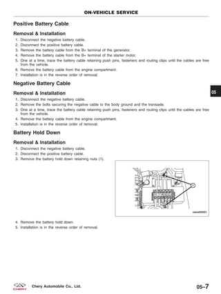 Positive Battery Cable
Removal & Installation
1. Disconnect the negative battery cable.
2. Disconnect the positive battery cable.
3. Remove the battery cable from the B+ terminal of the generator.
4. Remove the battery cable from the B+ terminal of the starter motor.
5. One at a time, trace the battery cable retaining push pins, fasteners and routing clips until the cables are free
from the vehicle.
6. Remove the battery cable from the engine compartment.
7. Installation is in the reverse order of removal.
Negative Battery Cable
Removal & Installation
1. Disconnect the negative battery cable.
2. Remove the bolts securing the negative cable to the body ground and the transaxle.
3. One at a time, trace the battery cable retaining push pins, fasteners and routing clips until the cables are free
from the vehicle.
4. Remove the battery cable from the engine compartment.
5. Installation is in the reverse order of removal.
Battery Hold Down
Removal & Installation
1. Disconnect the negative battery cable.
2. Disconnect the positive battery cable.
3. Remove the battery hold down retaining nuts (1).
4. Remove the battery hold down.
5. Installation is in the reverse order of removal.
ON-VEHICLE SERVICE
VISM050001
05
05–7Chery Automobile Co., Ltd.
 