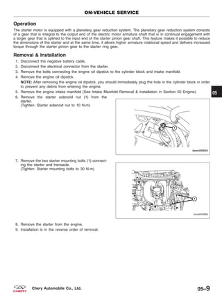 Operation
The starter motor is equipped with a planetary gear reduction system. The planetary gear reduction system consists
of a gear that is integral to the output end of the electric motor armature shaft that is in continual engagement with
a larger gear that is splined to the input end of the starter pinion gear shaft. This feature makes it possible to reduce
the dimensions of the starter and at the same time, it allows higher armature rotational speed and delivers increased
torque through the starter pinion gear to the starter ring gear.
Removal & Installation
1. Disconnect the negative battery cable.
2. Disconnect the electrical connector from the starter.
3. Remove the bolts connecting the engine oil dipstick to the cylinder block and intake manifold.
4. Remove the engine oil dipstick.
NOTE: After removing the engine oil dipstick, you should immediately plug the hole in the cylinder block in order
to prevent any debris from entering the engine.
5. Remove the engine intake manifold (See Intake Manifold Removal & Installation in Section 02 Engine).
6. Remove the starter solenoid nut (1) from the
starter.
(Tighten: Starter solenoid nut to 10 N·m)
7. Remove the two starter mounting bolts (1) connect-
ing the starter and transaxle.
(Tighten: Starter mounting bolts to 30 N·m)
8. Remove the starter from the engine.
9. Installation is in the reverse order of removal.
ON-VEHICLE SERVICE
BESM050004
VISM050006
05
05–9Chery Automobile Co., Ltd.
 