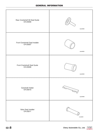 Rear Crankshaft Oil Seal Guide
CH-20006
Front Crankshaft Seal Installer
CH-20007
Front Crankshaft Seal Guide
CH-20008
Camshaft Holder
CH-20010
Valve Seal Installer
CH-20011
GENERAL INFORMATION
02–8 Chery Automobile Co., Ltd.
 