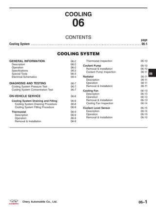 COOLING
06
CONTENTS page
Cooling System . . . . . . . . . . . . . . . . . . . . . . . . . . . . . . . . . . . . . . . . . . . . . . . . . . . . . . . . . . . . . . . . . . . . . . 06-1
COOLING SYSTEM
GENERAL INFORMATION 06-2
Description 06-2
Operation 06-2
Specifications 06-2
Special Tools 06-3
Electrical Schematics 06-4
DIAGNOSIS AND TESTING 06-7
Cooling System Pressure Test 06-7
Cooling System Concentration Test 06-7
ON-VEHICLE SERVICE 06-8
Cooling System Draining and Filling 06-8
Cooling System Draining Procedure 06-8
Cooling System Filling Procedure 06-8
Thermostat 06-9
Description 06-9
Operation 06-9
Removal & Installation 06-9
Thermostat Inspection 06-10
Coolant Pump 06-10
Removal & Installation 06-10
Coolant Pump Inspection 06-11
Radiator 06-11
Description 06-11
Operation 06-11
Removal & Installation 06-11
Cooling Fan 06-13
Description 06-13
Operation 06-13
Removal & Installation 06-13
Cooling Fan Inspection 06-14
Coolant Level Sensor 06-15
Description 06-15
Operation 06-15
Removal & Installation 06-15
06
06–1Chery Automobile Co., Ltd.
 